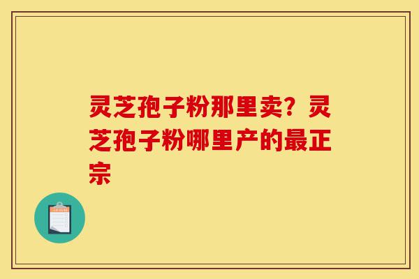 灵芝孢子粉那里卖？灵芝孢子粉哪里产的最正宗-第1张图片-灵芝之家