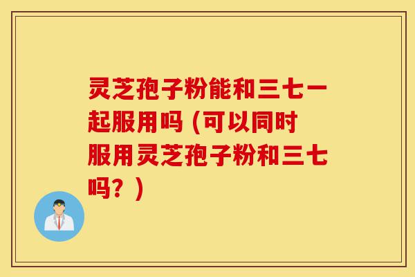 灵芝孢子粉能和三七一起服用吗 (可以同时服用灵芝孢子粉和三七吗？)-第1张图片-灵芝之家