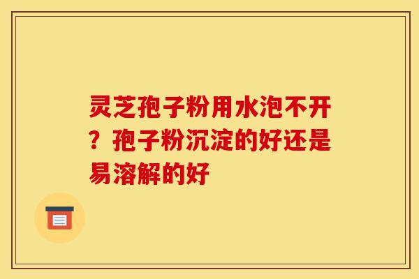 灵芝孢子粉用水泡不开?孢子粉沉淀的好还是易溶解的好-第1张图片-灵芝之家 灵芝孢子粉用水泡不开?孢子粉沉淀的好还是易溶解的好-第1张图片-灵芝之家