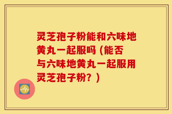 灵芝孢子粉能和六味地黄丸一起服吗 (能否与六味地黄丸一起服用灵芝孢子粉?)-第1张图片-灵芝之家 灵芝孢子粉能和六味地黄丸一起服吗 (能否与六味地黄丸一起服用灵芝孢子粉?)-第1张图片-灵芝之家