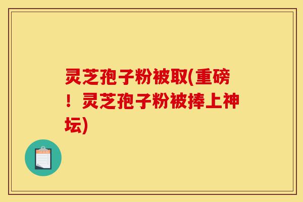 灵芝孢子粉被取(重磅!灵芝孢子粉被捧上神坛)-第1张图片-灵芝之家 灵芝孢子粉被取(重磅!灵芝孢子粉被捧上神坛)-第1张图片-灵芝之家