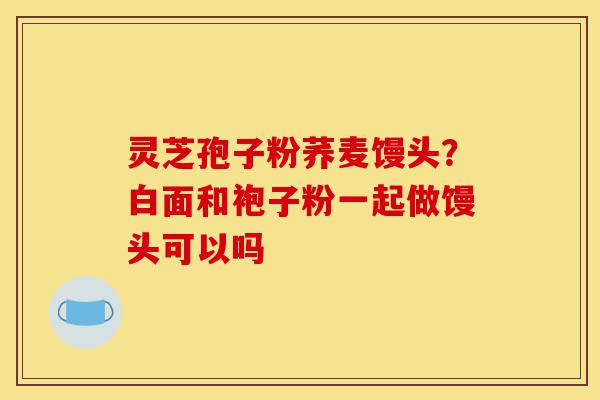 灵芝孢子粉荞麦馒头?白面和袍子粉一起做馒头可以吗-第1张图片-灵芝之家 灵芝孢子粉荞麦馒头?白面和袍子粉一起做馒头可以吗-第1张图片-灵芝之家