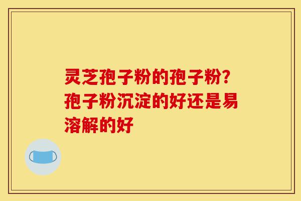 灵芝孢子粉的孢子粉？孢子粉沉淀的好还是易溶解的好-第1张图片-灵芝之家