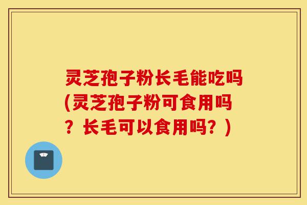 灵芝孢子粉长毛能吃吗(灵芝孢子粉可食用吗？长毛可以食用吗？)-第1张图片-灵芝之家
