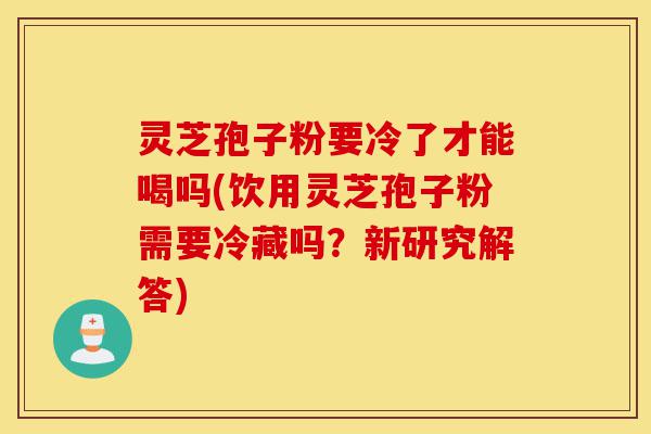 灵芝孢子粉要冷了才能喝吗(饮用灵芝孢子粉需要冷藏吗?新研究解答)-第1张图片-灵芝之家 灵芝孢子粉要冷了才能喝吗(饮用灵芝孢子粉需要冷藏吗?新研究解答)-第1张图片-灵芝之家