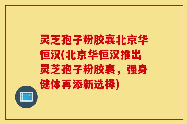 灵芝孢子粉胶襄北京华恒汉(北京华恒汉推出灵芝孢子粉胶襄，强身健体再添新选择)-第1张图片-灵芝之家