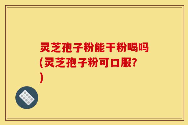 灵芝孢子粉能干粉喝吗(灵芝孢子粉可口服?)-第1张图片-灵芝之家 灵芝孢子粉能干粉喝吗(灵芝孢子粉可口服?)-第1张图片-灵芝之家