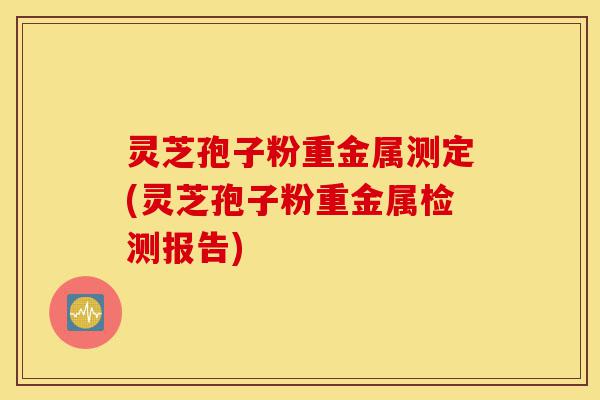 灵芝孢子粉重金属测定(灵芝孢子粉重金属检测报告)-第1张图片-灵芝之家 灵芝孢子粉重金属测定(灵芝孢子粉重金属检测报告)-第1张图片-灵芝之家