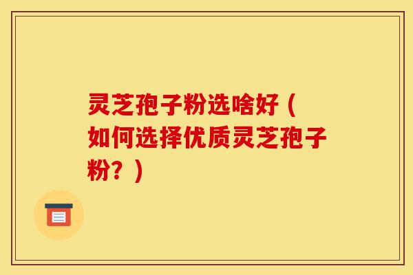 灵芝孢子粉选啥好 (如何选择优质灵芝孢子粉？)-第1张图片-灵芝之家