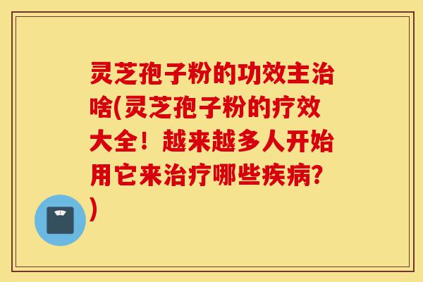 灵芝孢子粉的功效主治啥(灵芝孢子粉的疗效大全！越来越多人开始用它来治疗哪些疾病？)-第1张图片-灵芝之家