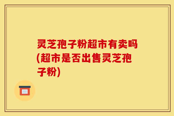 灵芝孢子粉超市有卖吗(超市是否出售灵芝孢子粉)-第1张图片-灵芝之家