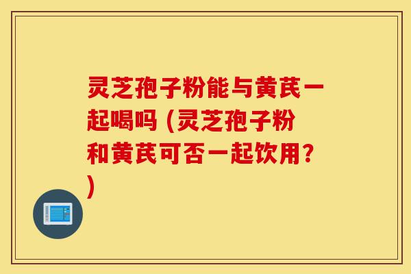 灵芝孢子粉能与黄芪一起喝吗 (灵芝孢子粉和黄芪可否一起饮用？)-第1张图片-灵芝之家