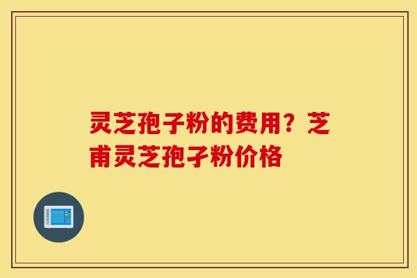 灵芝孢子粉的费用？芝甫灵芝孢孑粉价格-第1张图片-灵芝之家