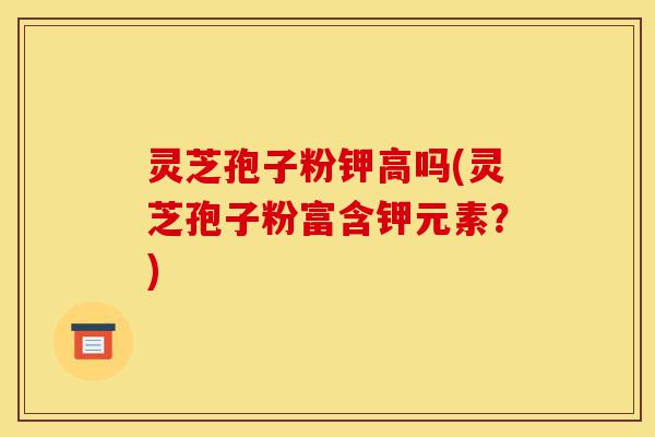 灵芝孢子粉钾高吗(灵芝孢子粉富含钾元素？)-第1张图片-灵芝之家