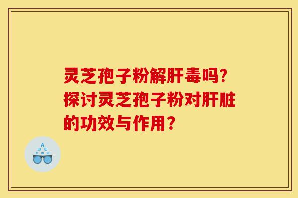灵芝孢子粉解肝毒吗？探讨灵芝孢子粉对肝脏的功效与作用？-第1张图片-灵芝之家