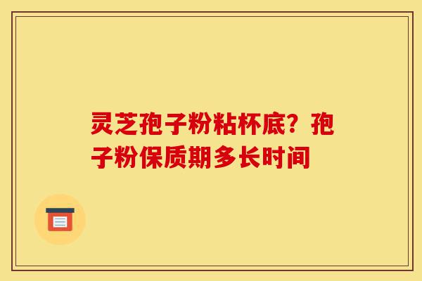 灵芝孢子粉粘杯底？孢子粉保质期多长时间-第1张图片-灵芝之家