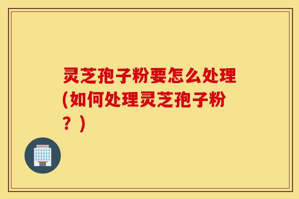 灵芝孢子粉要怎么处理(如何处理灵芝孢子粉?)-第1张图片-灵芝之家 灵芝孢子粉要怎么处理(如何处理灵芝孢子粉?)-第1张图片-灵芝之家