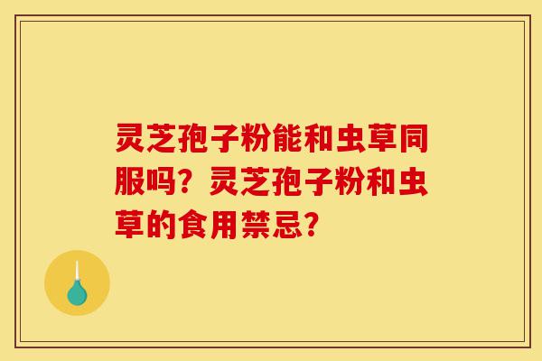 灵芝孢子粉能和虫草同服吗？灵芝孢子粉和虫草的食用禁忌？-第1张图片-灵芝之家
