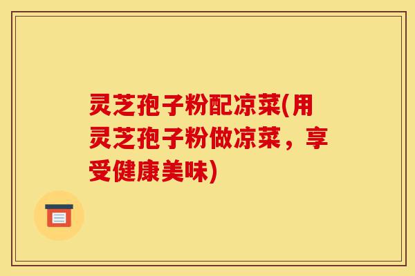 灵芝孢子粉配凉菜(用灵芝孢子粉做凉菜,享受健康美味)-第1张图片-灵芝之家 灵芝孢子粉配凉菜(用灵芝孢子粉做凉菜,享受健康美味)-第1张图片-灵芝之家