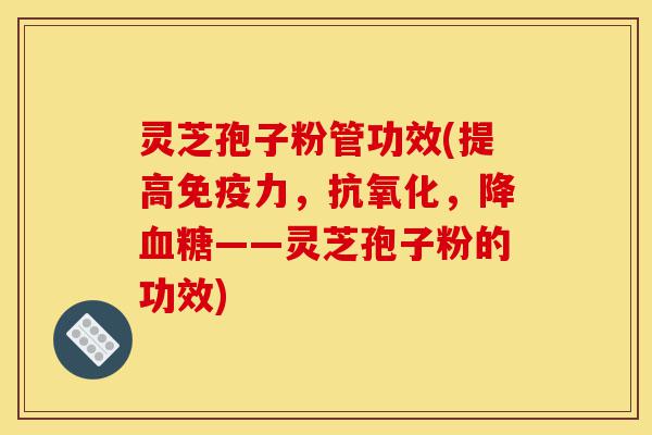 灵芝孢子粉管功效(提高免疫力，抗氧化，降血糖——灵芝孢子粉的功效)-第1张图片-灵芝之家