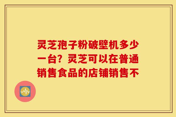 灵芝孢子粉破壁机多少一台?灵芝可以在普通销售食品的店铺销售不-第1张图片-灵芝之家 灵芝孢子粉破壁机多少一台?灵芝可以在普通销售食品的店铺销售不-第1张图片-灵芝之家