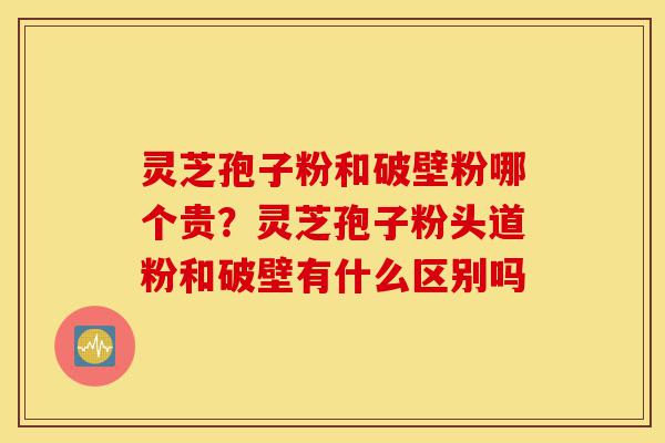 灵芝孢子粉和破壁粉哪个贵？灵芝孢子粉头道粉和破壁有什么区别吗-第1张图片-灵芝之家