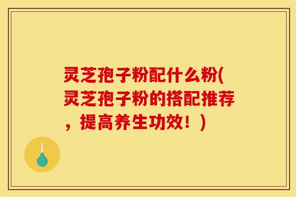 灵芝孢子粉配什么粉(灵芝孢子粉的搭配推荐，提高养生功效！)-第1张图片-灵芝之家
