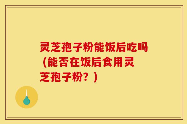灵芝孢子粉能饭后吃吗 (能否在饭后食用灵芝孢子粉？)-第1张图片-灵芝之家