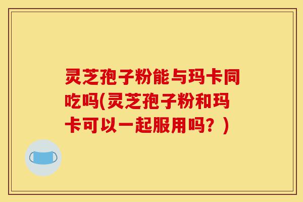灵芝孢子粉能与玛卡同吃吗(灵芝孢子粉和玛卡可以一起服用吗？)-第1张图片-灵芝之家