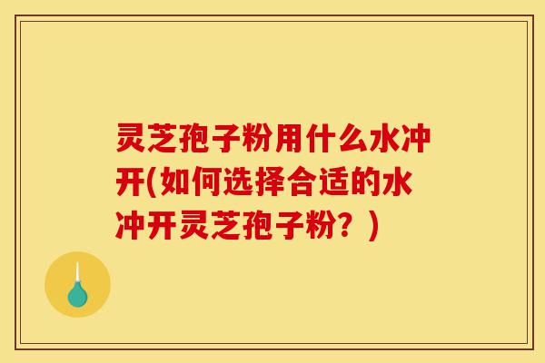 灵芝孢子粉用什么水冲开(如何选择合适的水冲开灵芝孢子粉?)-第1张图片-灵芝之家 灵芝孢子粉用什么水冲开(如何选择合适的水冲开灵芝孢子粉?)-第1张图片-灵芝之家