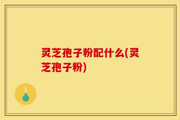 灵芝孢子粉配什么(灵芝孢子粉)-第1张图片-灵芝之家