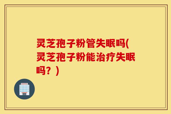 灵芝孢子粉管失眠吗(灵芝孢子粉能治疗失眠吗？)-第1张图片-灵芝之家