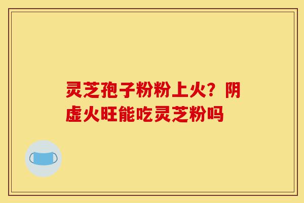 灵芝孢子粉粉上火?阴虚火旺能吃灵芝粉吗-第1张图片-灵芝之家 灵芝孢子粉粉上火?阴虚火旺能吃灵芝粉吗-第1张图片-灵芝之家