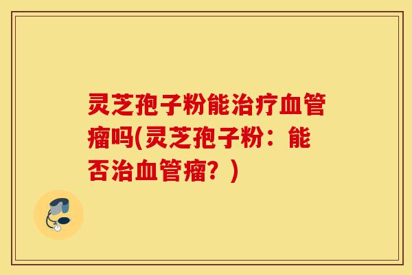 灵芝孢子粉能治疗血管瘤吗(灵芝孢子粉:能否治血管瘤?)-第1张图片-灵芝之家 灵芝孢子粉能治疗血管瘤吗(灵芝孢子粉:能否治血管瘤?)-第1张图片-灵芝之家