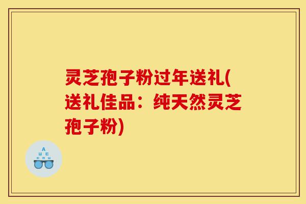 灵芝孢子粉过年送礼(送礼佳品：纯天然灵芝孢子粉)-第1张图片-灵芝之家