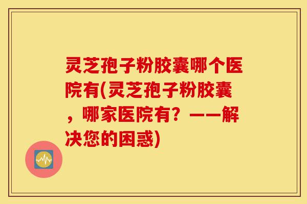 灵芝孢子粉胶囊哪个医院有(灵芝孢子粉胶囊,哪家医院有?——解决您的困惑)-第1张图片-灵芝之家 灵芝孢子粉胶囊哪个医院有(灵芝孢子粉胶囊,哪家医院有?——解决您的困惑)-第1张图片-灵芝之家