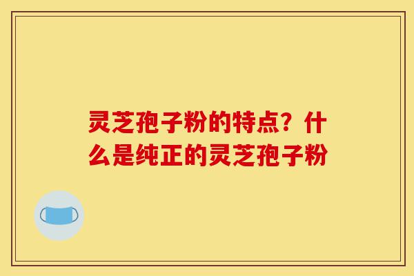 灵芝孢子粉的特点?什么是纯正的灵芝孢子粉-第1张图片-灵芝之家 灵芝孢子粉的特点?什么是纯正的灵芝孢子粉-第1张图片-灵芝之家