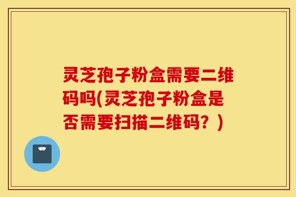 灵芝孢子粉盒需要二维码吗(灵芝孢子粉盒是否需要扫描二维码?)-第1张图片-灵芝之家 灵芝孢子粉盒需要二维码吗(灵芝孢子粉盒是否需要扫描二维码?)-第1张图片-灵芝之家