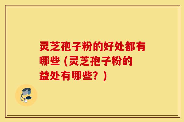 灵芝孢子粉的好处都有哪些 (灵芝孢子粉的益处有哪些？)-第1张图片-灵芝之家