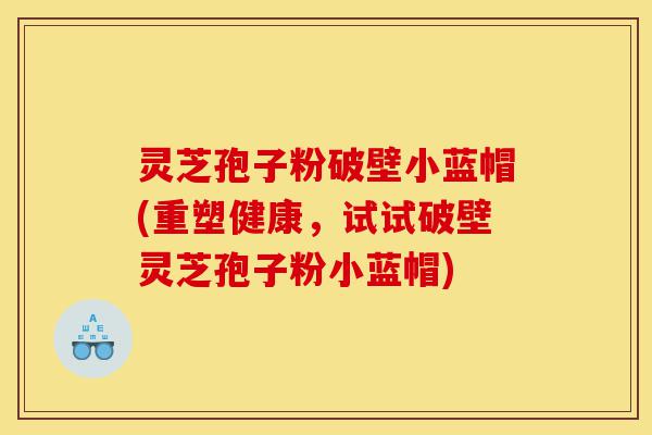 灵芝孢子粉破壁小蓝帽(重塑健康，试试破壁灵芝孢子粉小蓝帽)-第1张图片-灵芝之家