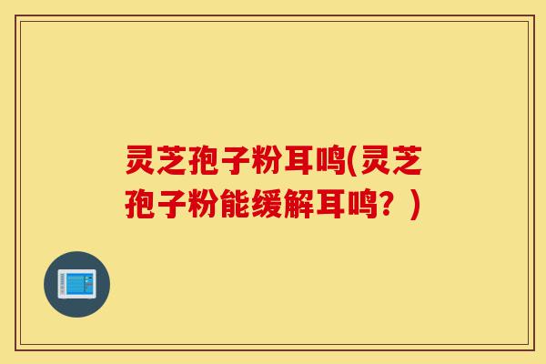 灵芝孢子粉耳鸣(灵芝孢子粉能缓解耳鸣?)-第1张图片-灵芝之家 灵芝孢子粉耳鸣(灵芝孢子粉能缓解耳鸣?)-第1张图片-灵芝之家