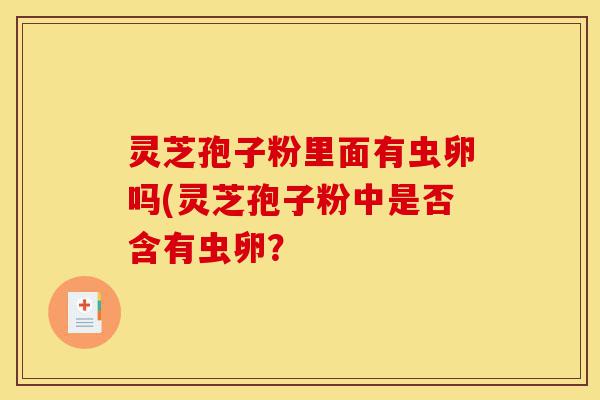 灵芝孢子粉里面有虫卵吗(灵芝孢子粉中是否含有虫卵?-第1张图片-灵芝之家 灵芝孢子粉里面有虫卵吗(灵芝孢子粉中是否含有虫卵?-第1张图片-灵芝之家