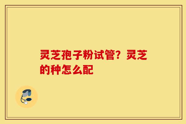 灵芝孢子粉试管?灵芝的种怎么配-第1张图片-灵芝之家 灵芝孢子粉试管?灵芝的种怎么配-第1张图片-灵芝之家