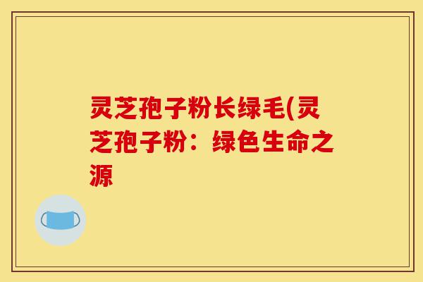 灵芝孢子粉长绿毛(灵芝孢子粉：绿色生命之源-第1张图片-灵芝之家