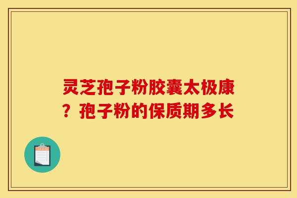 灵芝孢子粉胶囊太极康？孢子粉的保质期多长-第1张图片-灵芝之家