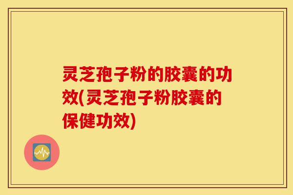 灵芝孢子粉的胶囊的功效(灵芝孢子粉胶囊的保健功效)-第1张图片-灵芝之家