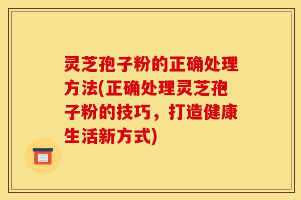灵芝孢子粉的正确处理方法(正确处理灵芝孢子粉的技巧,打造健康生活新方式)-第1张图片-灵芝之家 灵芝孢子粉的正确处理方法(正确处理灵芝孢子粉的技巧,打造健康生活新方式)-第1张图片-灵芝之家
