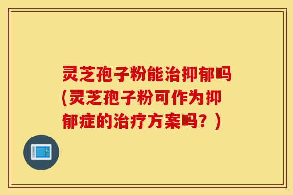 灵芝孢子粉能治抑郁吗(灵芝孢子粉可作为抑郁症的治疗方案吗？)-第1张图片-灵芝之家
