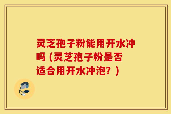 灵芝孢子粉能用开水冲吗 (灵芝孢子粉是否适合用开水冲泡?)-第1张图片-灵芝之家 灵芝孢子粉能用开水冲吗 (灵芝孢子粉是否适合用开水冲泡?)-第1张图片-灵芝之家