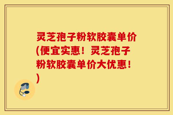 灵芝孢子粉软胶囊单价(便宜实惠！灵芝孢子粉软胶囊单价大优惠！)-第1张图片-灵芝之家